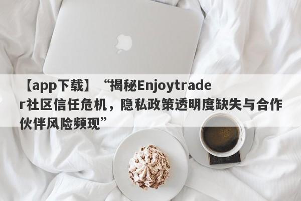 【app下载】“揭秘Enjoytrader社区信任危机，隐私政策透明度缺失与合作伙伴风险频现”