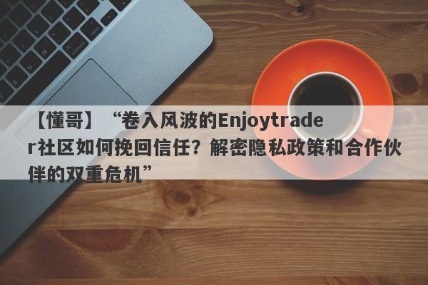 【懂哥】“卷入风波的Enjoytrader社区如何挽回信任？解密隐私政策和合作伙伴的双重危机”