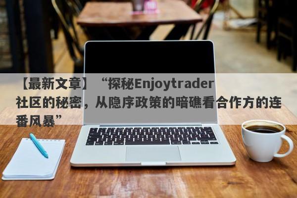 【最新文章】“探秘Enjoytrader社区的秘密，从隐序政策的暗礁看合作方的连番风暴”