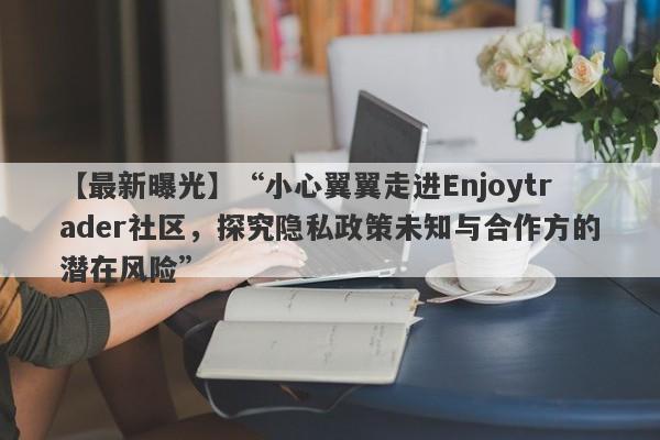 【最新曝光】“小心翼翼走进Enjoytrader社区，探究隐私政策未知与合作方的潜在风险”