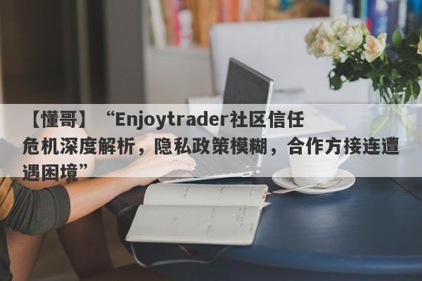 【懂哥】“Enjoytrader社区信任危机深度解析，隐私政策模糊，合作方接连遭遇困境”