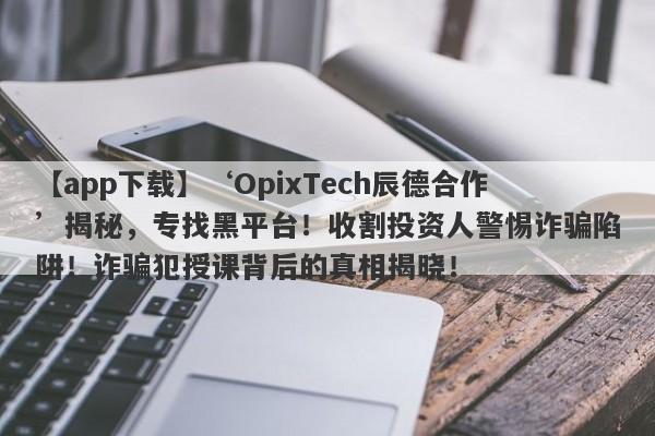 【app下载】‘OpixTech辰德合作’揭秘，专找黑平台！收割投资人警惕诈骗陷阱！诈骗犯授课背后的真相揭晓！