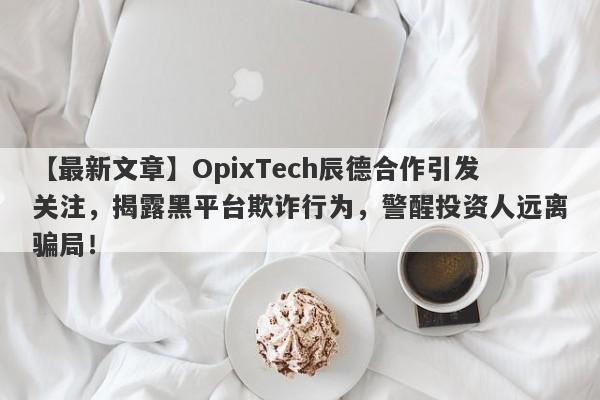 【最新文章】OpixTech辰德合作引发关注，揭露黑平台欺诈行为，警醒投资人远离骗局！