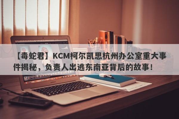 【毒蛇君】KCM柯尔凯思杭州办公室重大事件揭秘，负责人出逃东南亚背后的故事！