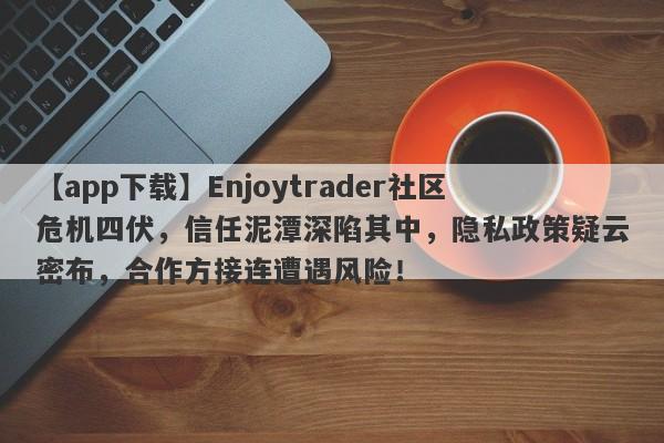 【app下载】Enjoytrader社区危机四伏，信任泥潭深陷其中，隐私政策疑云密布，合作方接连遭遇风险！