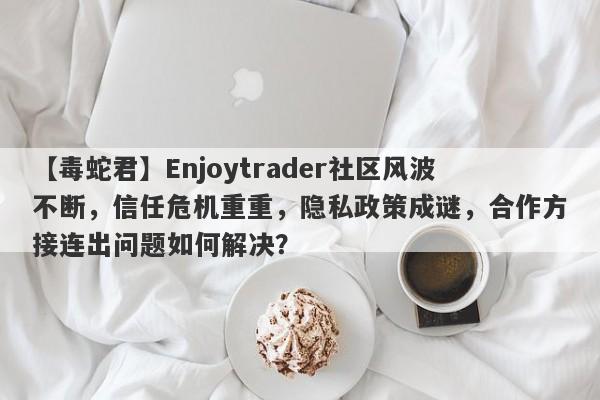 【毒蛇君】Enjoytrader社区风波不断，信任危机重重，隐私政策成谜，合作方接连出问题如何解决？