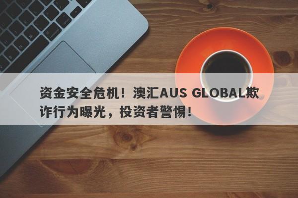 资金安全危机！澳汇AUS GLOBAL欺诈行为曝光，投资者警惕！