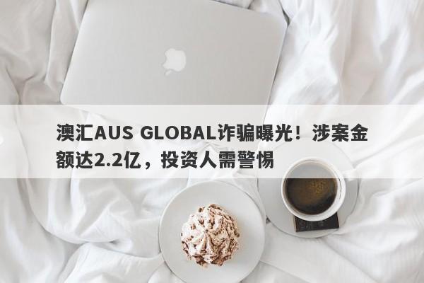 澳汇AUS GLOBAL诈骗曝光！涉案金额达2.2亿，投资人需警惕