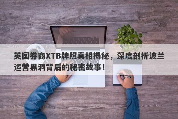 英国券商XTB牌照真相揭秘，深度剖析波兰运营黑洞背后的秘密故事！