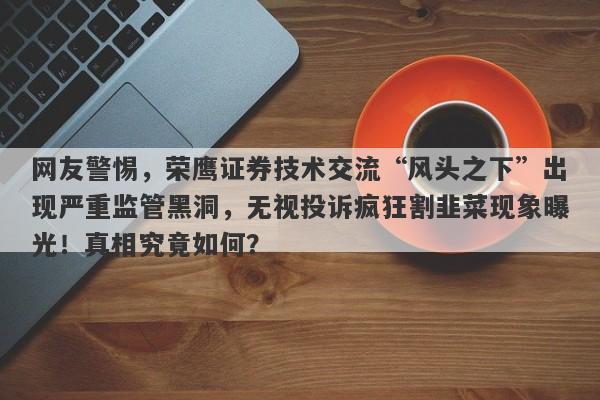 网友警惕，荣鹰证券技术交流“风头之下”出现严重监管黑洞，无视投诉疯狂割韭菜现象曝光！真相究竟如何？