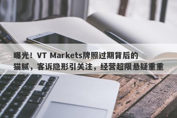 曝光！VT Markets牌照过期背后的猫腻，客诉隐形引关注，经营超限悬疑重重