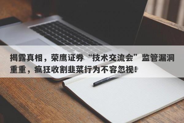 揭露真相，荣鹰证券“技术交流会”监管漏洞重重，疯狂收割韭菜行为不容忽视！