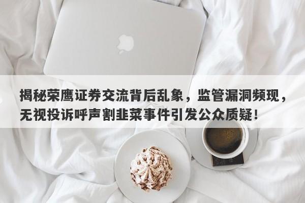 揭秘荣鹰证券交流背后乱象，监管漏洞频现，无视投诉呼声割韭菜事件引发公众质疑！