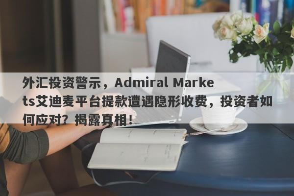 外汇投资警示，Admiral Markets艾迪麦平台提款遭遇隐形收费，投资者如何应对？揭露真相！