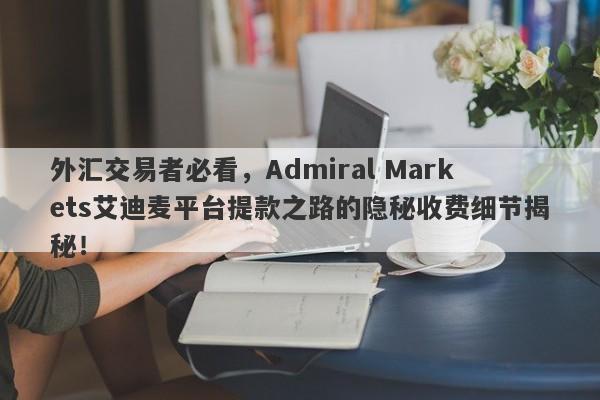 外汇交易者必看，Admiral Markets艾迪麦平台提款之路的隐秘收费细节揭秘！