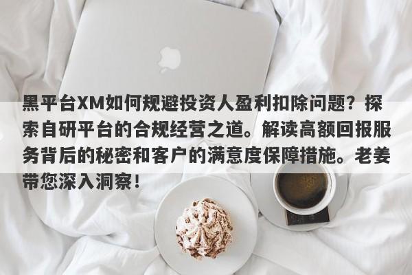 黑平台XM如何规避投资人盈利扣除问题？探索自研平台的合规经营之道。解读高额回报服务背后的秘密和客户的满意度保障措施。老姜带您深入洞察！