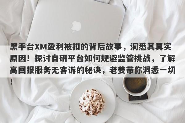 黑平台XM盈利被扣的背后故事，洞悉其真实原因！探讨自研平台如何规避监管挑战，了解高回报服务无客诉的秘诀，老姜带你洞悉一切！