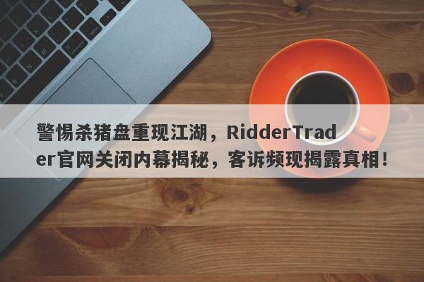 警惕杀猪盘重现江湖，RidderTrader官网关闭内幕揭秘，客诉频现揭露真相！