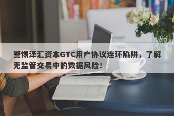 警惕泽汇资本GTC用户协议连环陷阱，了解无监管交易中的数据风险！