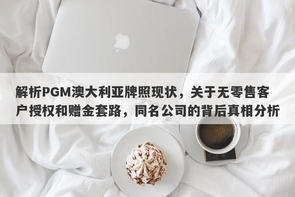 解析PGM澳大利亚牌照现状，关于无零售客户授权和赠金套路，同名公司的背后真相分析