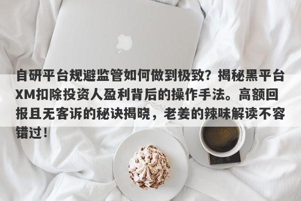 自研平台规避监管如何做到极致？揭秘黑平台XM扣除投资人盈利背后的操作手法。高额回报且无客诉的秘诀揭晓，老姜的辣味解读不容错过！