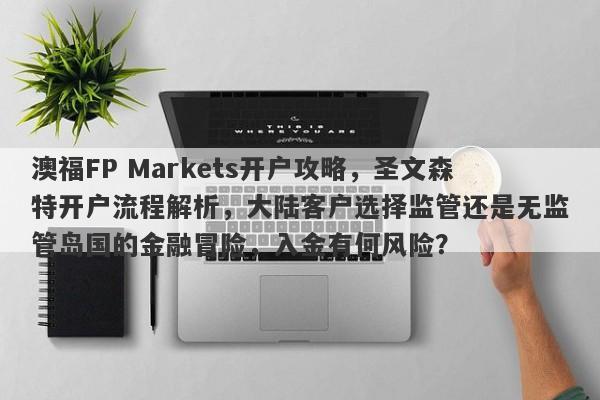 澳福FP Markets开户攻略，圣文森特开户流程解析，大陆客户选择监管还是无监管岛国的金融冒险，入金有何风险？