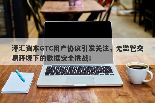 泽汇资本GTC用户协议引发关注，无监管交易环境下的数据安全挑战！