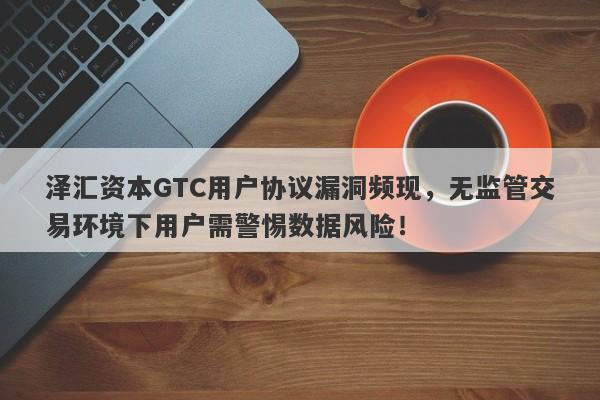 泽汇资本GTC用户协议漏洞频现，无监管交易环境下用户需警惕数据风险！