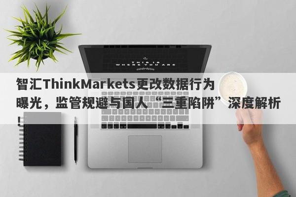 智汇ThinkMarkets更改数据行为曝光，监管规避与国人“三重陷阱”深度解析！