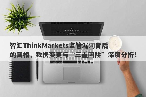 智汇ThinkMarkets监管漏洞背后的真相，数据变更与“三重陷阱”深度分析！