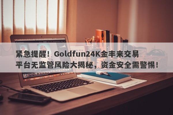 紧急提醒！Goldfun24K金丰来交易平台无监管风险大揭秘，资金安全需警惕！