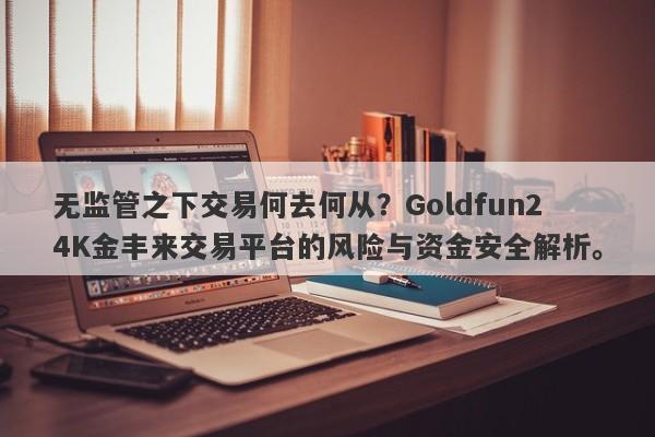 无监管之下交易何去何从？Goldfun24K金丰来交易平台的风险与资金安全解析。