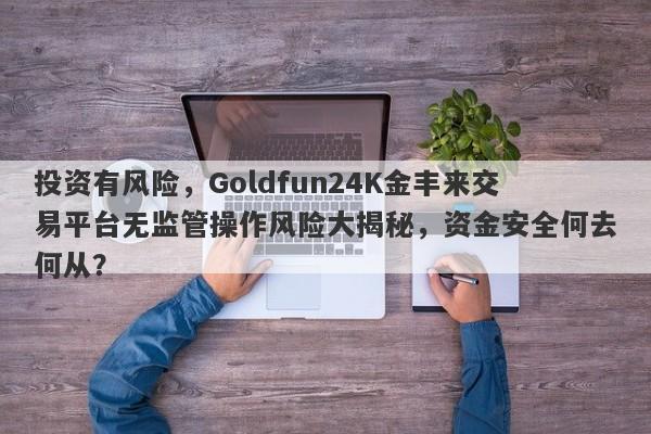 投资有风险，Goldfun24K金丰来交易平台无监管操作风险大揭秘，资金安全何去何从？