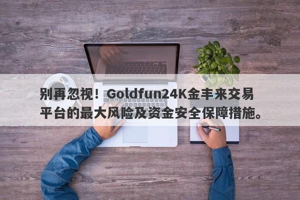 别再忽视！Goldfun24K金丰来交易平台的最大风险及资金安全保障措施。