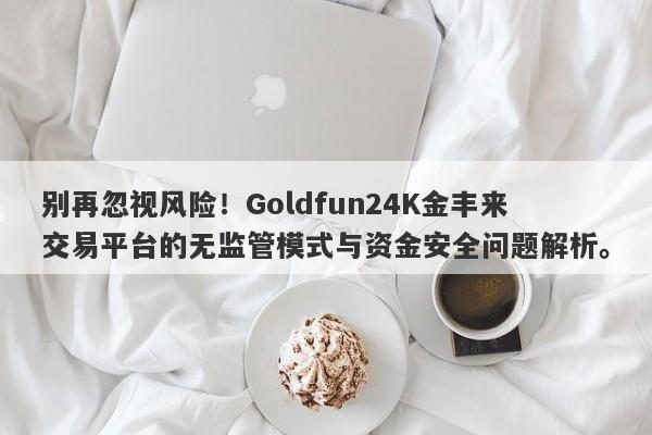 别再忽视风险！Goldfun24K金丰来交易平台的无监管模式与资金安全问题解析。