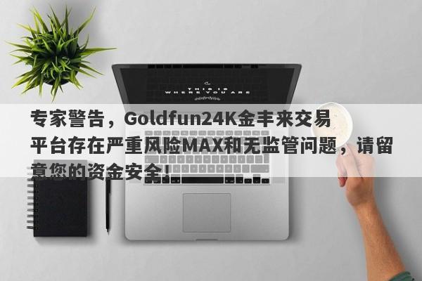 专家警告，Goldfun24K金丰来交易平台存在严重风险MAX和无监管问题，请留意您的资金安全！