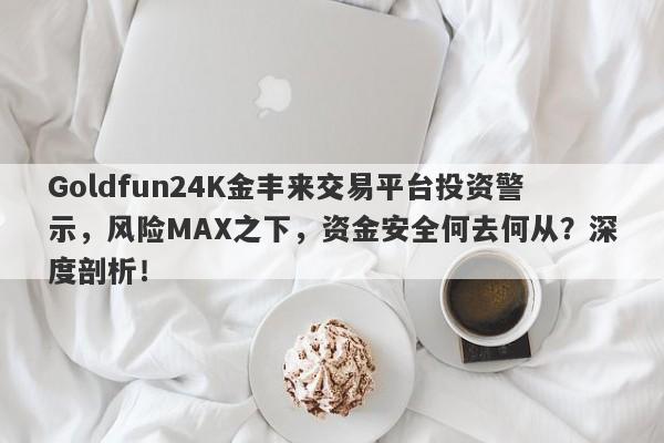 Goldfun24K金丰来交易平台投资警示，风险MAX之下，资金安全何去何从？深度剖析！