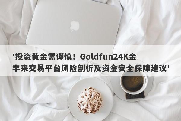 '投资黄金需谨慎！Goldfun24K金丰来交易平台风险剖析及资金安全保障建议'