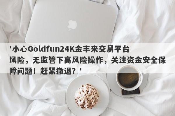 '小心Goldfun24K金丰来交易平台风险，无监管下高风险操作，关注资金安全保障问题！赶紧撤退？'