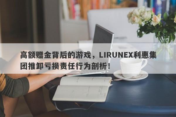 高额赠金背后的游戏，LIRUNEX利惠集团推卸亏损责任行为剖析！