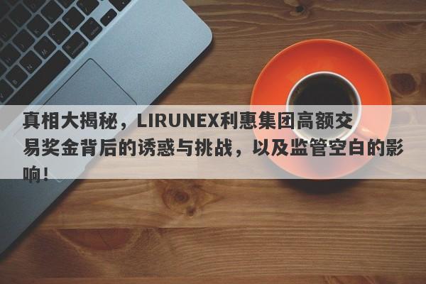 真相大揭秘，LIRUNEX利惠集团高额交易奖金背后的诱惑与挑战，以及监管空白的影响！