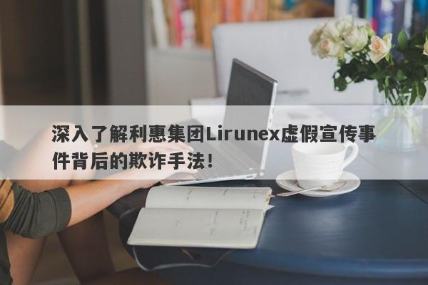 深入了解利惠集团Lirunex虚假宣传事件背后的欺诈手法！