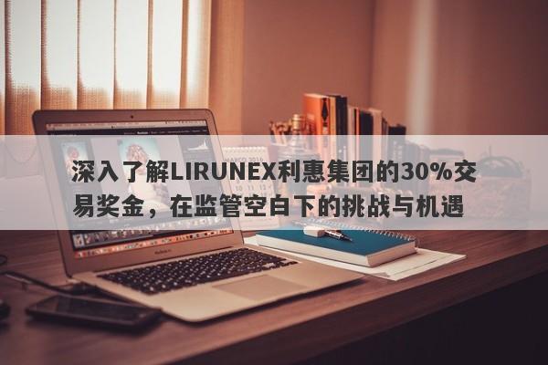 深入了解LIRUNEX利惠集团的30%交易奖金，在监管空白下的挑战与机遇