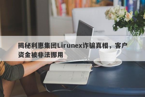 揭秘利惠集团Lirunex诈骗真相，客户资金被非法挪用