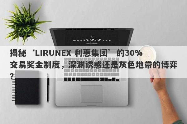 揭秘‘LIRUNEX 利惠集团’的30%交易奖金制度，深渊诱惑还是灰色地带的博弈？