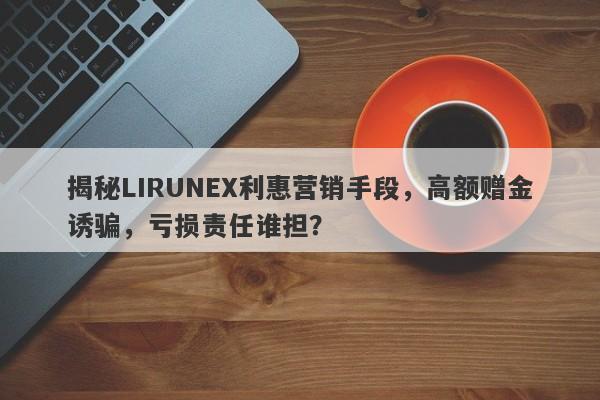 揭秘LIRUNEX利惠营销手段，高额赠金诱骗，亏损责任谁担？