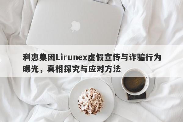 利惠集团Lirunex虚假宣传与诈骗行为曝光，真相探究与应对方法