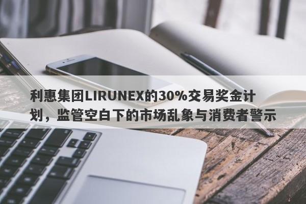 利惠集团LIRUNEX的30%交易奖金计划，监管空白下的市场乱象与消费者警示