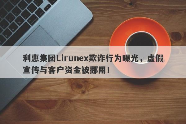 利惠集团Lirunex欺诈行为曝光，虚假宣传与客户资金被挪用！