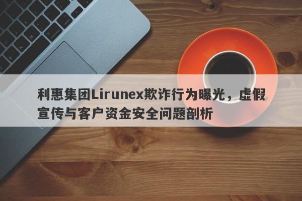 利惠集团Lirunex欺诈行为曝光，虚假宣传与客户资金安全问题剖析